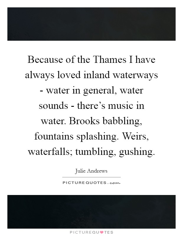 Because of the Thames I have always loved inland waterways - water in general, water sounds - there's music in water. Brooks babbling, fountains splashing. Weirs, waterfalls; tumbling, gushing Picture Quote #1