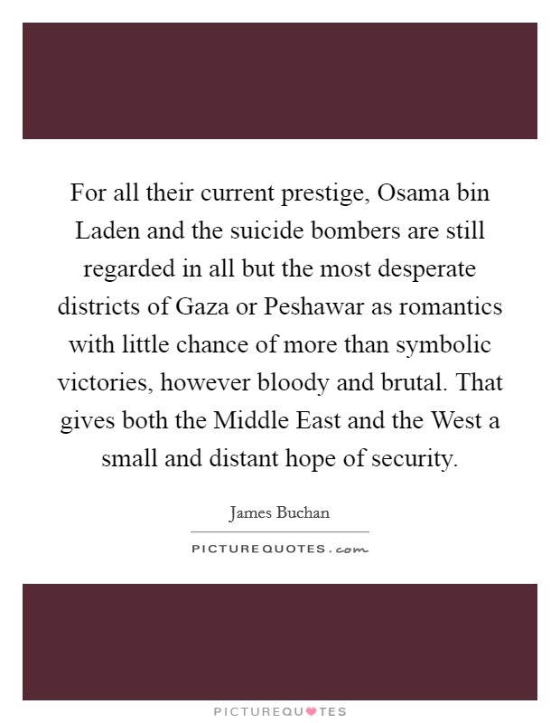For all their current prestige, Osama bin Laden and the suicide bombers are still regarded in all but the most desperate districts of Gaza or Peshawar as romantics with little chance of more than symbolic victories, however bloody and brutal. That gives both the Middle East and the West a small and distant hope of security Picture Quote #1