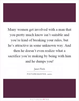Many women get involved with a man that you pretty much know isn’t suitable and you’re kind of breaking your rules, but he’s attractive in some unknown way. And then he doesn’t even realize what a sacrifice you’re making by being with him and he dumps you! Picture Quote #1