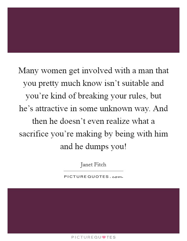 Many women get involved with a man that you pretty much know isn't suitable and you're kind of breaking your rules, but he's attractive in some unknown way. And then he doesn't even realize what a sacrifice you're making by being with him and he dumps you! Picture Quote #1