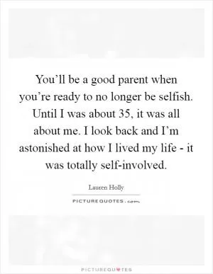 You’ll be a good parent when you’re ready to no longer be selfish. Until I was about 35, it was all about me. I look back and I’m astonished at how I lived my life - it was totally self-involved Picture Quote #1