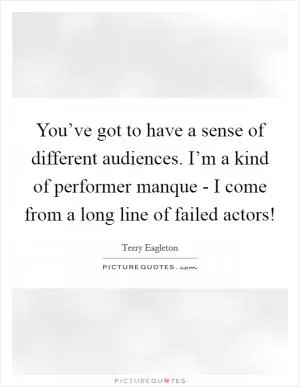 You’ve got to have a sense of different audiences. I’m a kind of performer manque - I come from a long line of failed actors! Picture Quote #1
