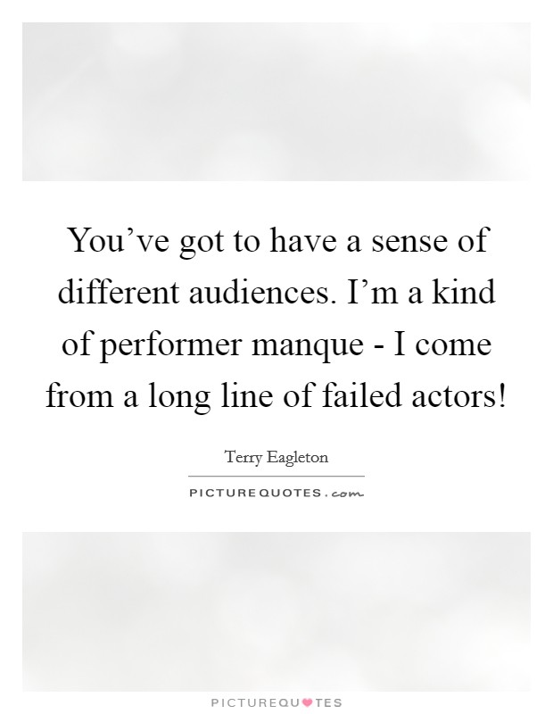 You've got to have a sense of different audiences. I'm a kind of performer manque - I come from a long line of failed actors! Picture Quote #1