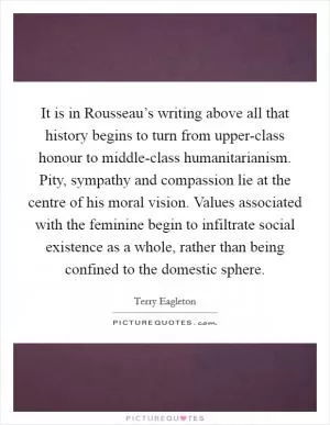 It is in Rousseau’s writing above all that history begins to turn from upper-class honour to middle-class humanitarianism. Pity, sympathy and compassion lie at the centre of his moral vision. Values associated with the feminine begin to infiltrate social existence as a whole, rather than being confined to the domestic sphere Picture Quote #1