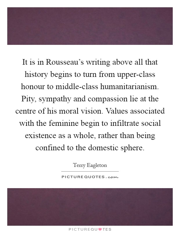 It is in Rousseau's writing above all that history begins to turn from upper-class honour to middle-class humanitarianism. Pity, sympathy and compassion lie at the centre of his moral vision. Values associated with the feminine begin to infiltrate social existence as a whole, rather than being confined to the domestic sphere Picture Quote #1