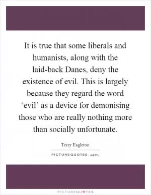 It is true that some liberals and humanists, along with the laid-back Danes, deny the existence of evil. This is largely because they regard the word ‘evil’ as a device for demonising those who are really nothing more than socially unfortunate Picture Quote #1