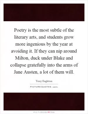 Poetry is the most subtle of the literary arts, and students grow more ingenious by the year at avoiding it. If they can nip around Milton, duck under Blake and collapse gratefully into the arms of Jane Austen, a lot of them will Picture Quote #1