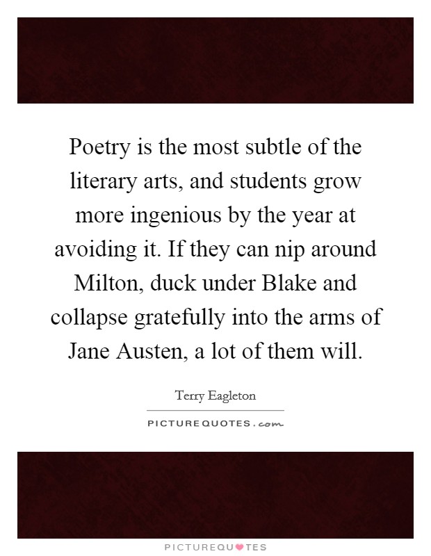 Poetry is the most subtle of the literary arts, and students grow more ingenious by the year at avoiding it. If they can nip around Milton, duck under Blake and collapse gratefully into the arms of Jane Austen, a lot of them will Picture Quote #1
