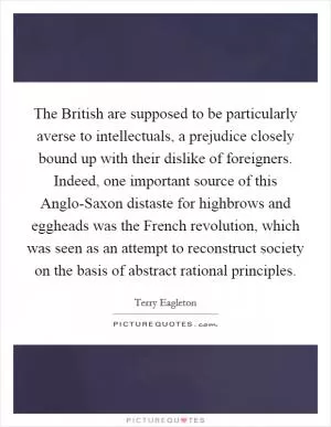 The British are supposed to be particularly averse to intellectuals, a prejudice closely bound up with their dislike of foreigners. Indeed, one important source of this Anglo-Saxon distaste for highbrows and eggheads was the French revolution, which was seen as an attempt to reconstruct society on the basis of abstract rational principles Picture Quote #1