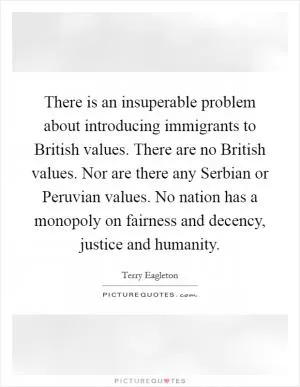There is an insuperable problem about introducing immigrants to British values. There are no British values. Nor are there any Serbian or Peruvian values. No nation has a monopoly on fairness and decency, justice and humanity Picture Quote #1