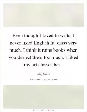 Even though I loved to write, I never liked English lit. class very much. I think it ruins books when you dissect them too much. I liked my art classes best Picture Quote #1