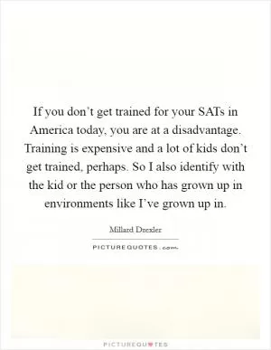 If you don’t get trained for your SATs in America today, you are at a disadvantage. Training is expensive and a lot of kids don’t get trained, perhaps. So I also identify with the kid or the person who has grown up in environments like I’ve grown up in Picture Quote #1