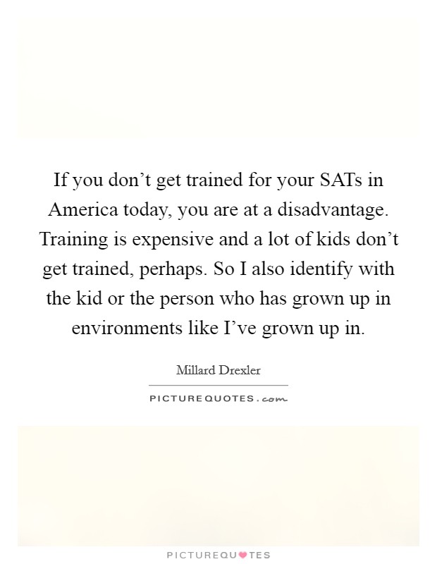 If you don't get trained for your SATs in America today, you are at a disadvantage. Training is expensive and a lot of kids don't get trained, perhaps. So I also identify with the kid or the person who has grown up in environments like I've grown up in Picture Quote #1