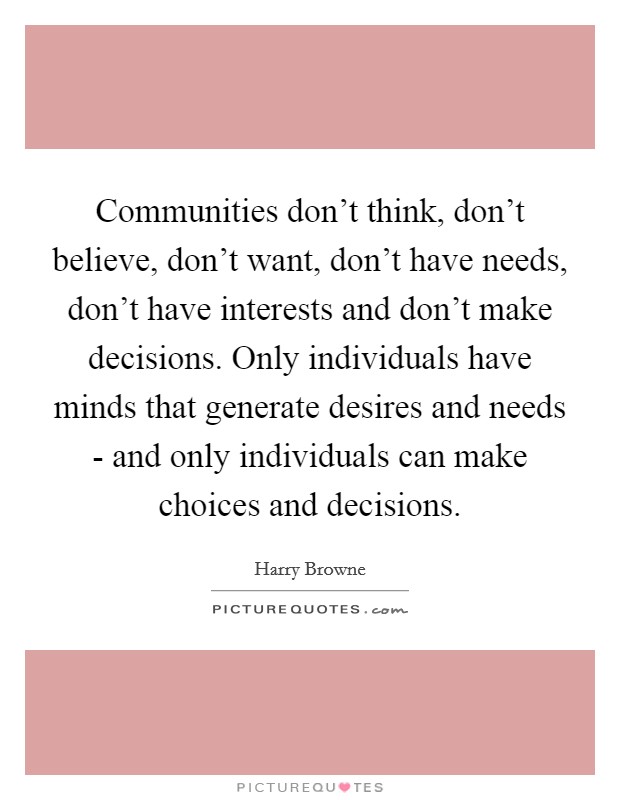 Communities don't think, don't believe, don't want, don't have needs, don't have interests and don't make decisions. Only individuals have minds that generate desires and needs - and only individuals can make choices and decisions Picture Quote #1