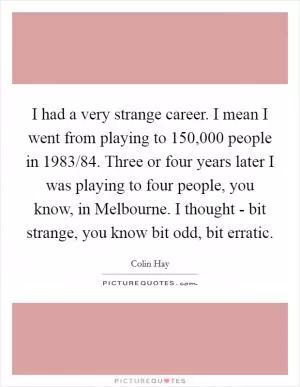 I had a very strange career. I mean I went from playing to 150,000 people in 1983/84. Three or four years later I was playing to four people, you know, in Melbourne. I thought - bit strange, you know bit odd, bit erratic Picture Quote #1