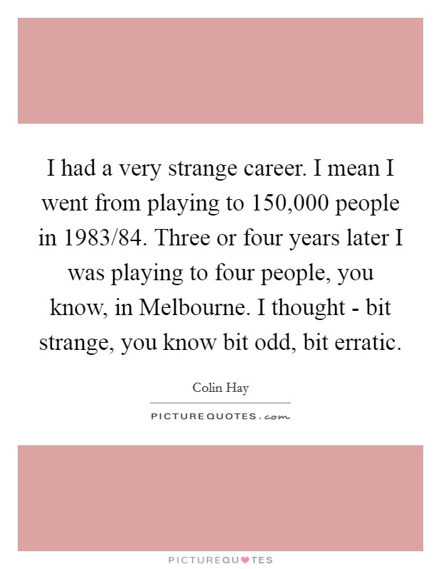 I had a very strange career. I mean I went from playing to 150,000 people in 1983/84. Three or four years later I was playing to four people, you know, in Melbourne. I thought - bit strange, you know bit odd, bit erratic Picture Quote #1