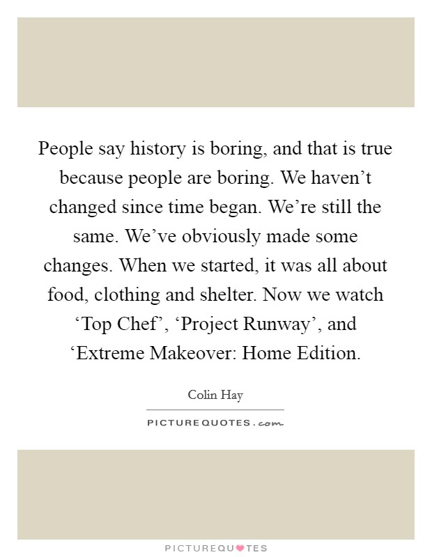 People say history is boring, and that is true because people are boring. We haven't changed since time began. We're still the same. We've obviously made some changes. When we started, it was all about food, clothing and shelter. Now we watch ‘Top Chef', ‘Project Runway', and ‘Extreme Makeover: Home Edition Picture Quote #1
