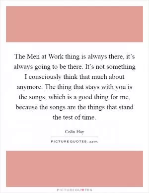 The Men at Work thing is always there, it’s always going to be there. It’s not something I consciously think that much about anymore. The thing that stays with you is the songs, which is a good thing for me, because the songs are the things that stand the test of time Picture Quote #1