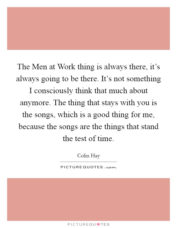 The Men at Work thing is always there, it's always going to be there. It's not something I consciously think that much about anymore. The thing that stays with you is the songs, which is a good thing for me, because the songs are the things that stand the test of time Picture Quote #1