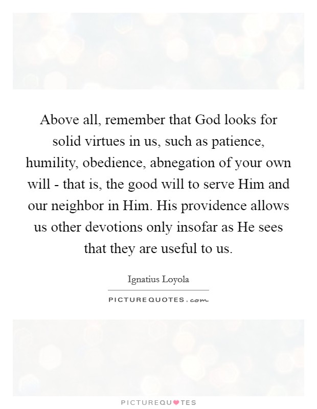 Above all, remember that God looks for solid virtues in us, such as patience, humility, obedience, abnegation of your own will - that is, the good will to serve Him and our neighbor in Him. His providence allows us other devotions only insofar as He sees that they are useful to us Picture Quote #1