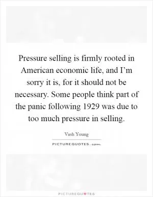Pressure selling is firmly rooted in American economic life, and I’m sorry it is, for it should not be necessary. Some people think part of the panic following 1929 was due to too much pressure in selling Picture Quote #1