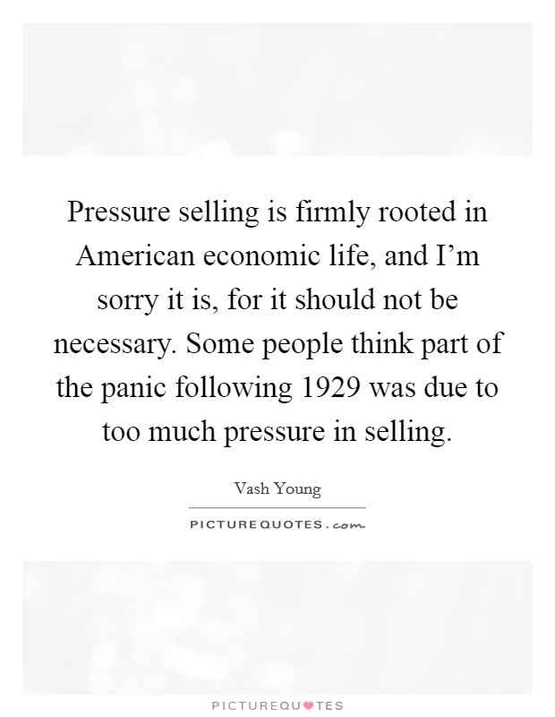 Pressure selling is firmly rooted in American economic life, and I'm sorry it is, for it should not be necessary. Some people think part of the panic following 1929 was due to too much pressure in selling Picture Quote #1
