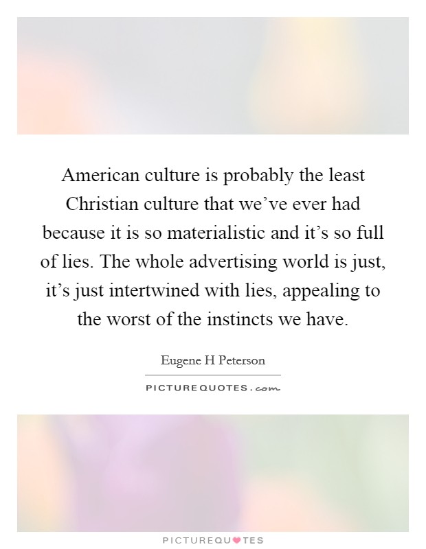 American culture is probably the least Christian culture that we've ever had because it is so materialistic and it's so full of lies. The whole advertising world is just, it's just intertwined with lies, appealing to the worst of the instincts we have Picture Quote #1