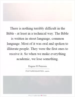 There is nothing terribly difficult in the Bible - at least in a technical way. The Bible is written in street language, common language. Most of it was oral and spoken to illiterate people. They were the first ones to receive it. So when we make everything academic, we lose something Picture Quote #1