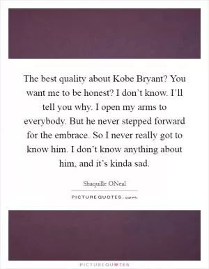 The best quality about Kobe Bryant? You want me to be honest? I don’t know. I’ll tell you why. I open my arms to everybody. But he never stepped forward for the embrace. So I never really got to know him. I don’t know anything about him, and it’s kinda sad Picture Quote #1