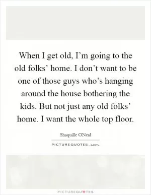 When I get old, I’m going to the old folks’ home. I don’t want to be one of those guys who’s hanging around the house bothering the kids. But not just any old folks’ home. I want the whole top floor Picture Quote #1