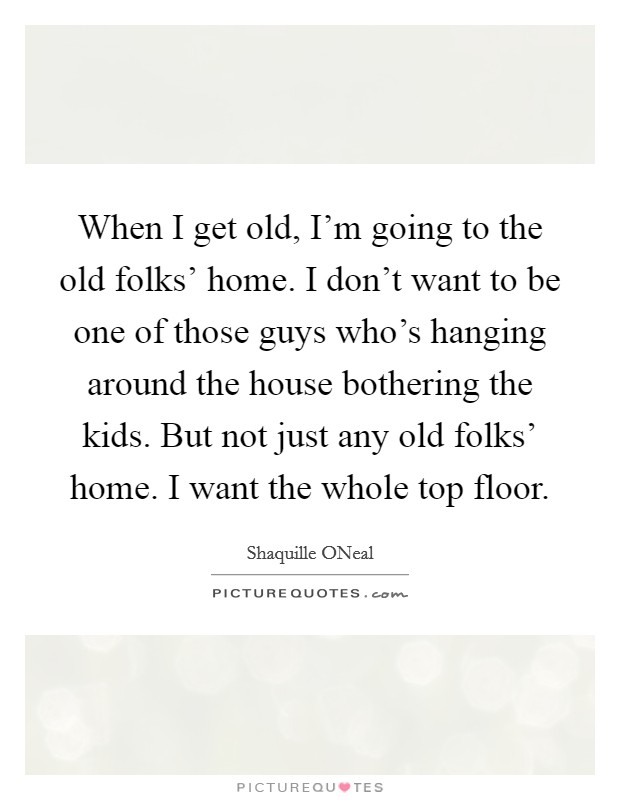 When I get old, I'm going to the old folks' home. I don't want to be one of those guys who's hanging around the house bothering the kids. But not just any old folks' home. I want the whole top floor Picture Quote #1