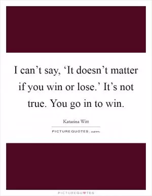 I can’t say, ‘It doesn’t matter if you win or lose.’ It’s not true. You go in to win Picture Quote #1