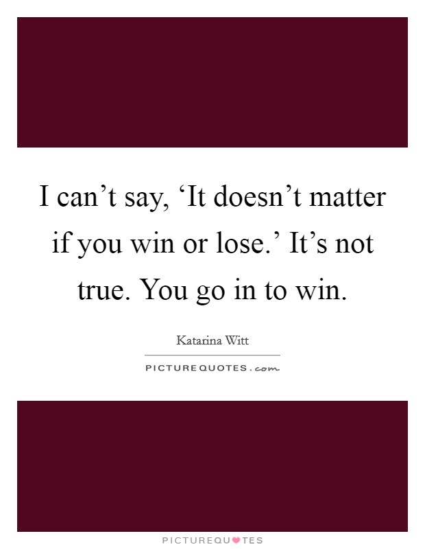 I can't say, ‘It doesn't matter if you win or lose.' It's not true. You go in to win Picture Quote #1