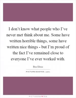 I don’t know what people who I’ve never met think about me. Some have written horrible things, some have written nice things - but I’m proud of the fact I’ve remained close to everyone I’ve ever worked with Picture Quote #1