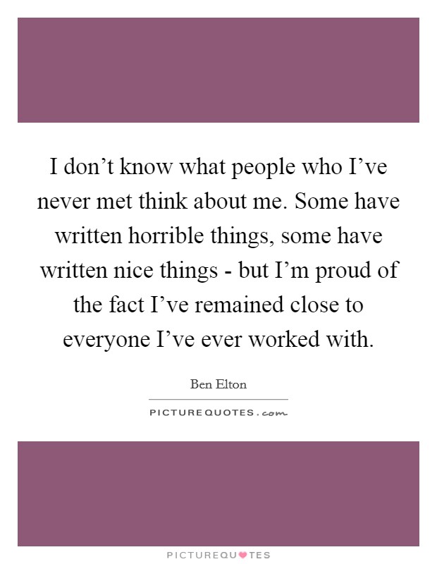 I don't know what people who I've never met think about me. Some have written horrible things, some have written nice things - but I'm proud of the fact I've remained close to everyone I've ever worked with Picture Quote #1