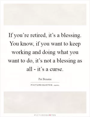 If you’re retired, it’s a blessing. You know, if you want to keep working and doing what you want to do, it’s not a blessing as all - it’s a curse Picture Quote #1
