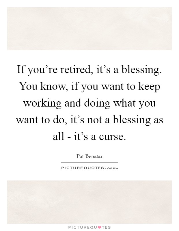 If you're retired, it's a blessing. You know, if you want to keep working and doing what you want to do, it's not a blessing as all - it's a curse Picture Quote #1