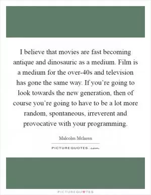 I believe that movies are fast becoming antique and dinosauric as a medium. Film is a medium for the over-40s and television has gone the same way. If you’re going to look towards the new generation, then of course you’re going to have to be a lot more random, spontaneous, irreverent and provocative with your programming Picture Quote #1