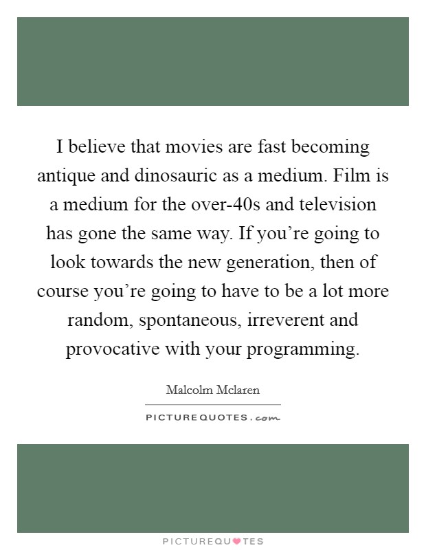 I believe that movies are fast becoming antique and dinosauric as a medium. Film is a medium for the over-40s and television has gone the same way. If you're going to look towards the new generation, then of course you're going to have to be a lot more random, spontaneous, irreverent and provocative with your programming Picture Quote #1