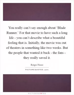 You really can’t say enough about ‘Blade Runner.’ For that movie to have such a long life - you can’t describe what a beautiful feeling that is. Initially, the movie was out of theaters in something like two weeks. But the people that wanted it back - the fans - they really saved it Picture Quote #1