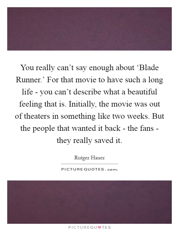 You really can't say enough about ‘Blade Runner.' For that movie to have such a long life - you can't describe what a beautiful feeling that is. Initially, the movie was out of theaters in something like two weeks. But the people that wanted it back - the fans - they really saved it Picture Quote #1