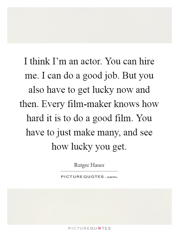 I think I'm an actor. You can hire me. I can do a good job. But you also have to get lucky now and then. Every film-maker knows how hard it is to do a good film. You have to just make many, and see how lucky you get Picture Quote #1