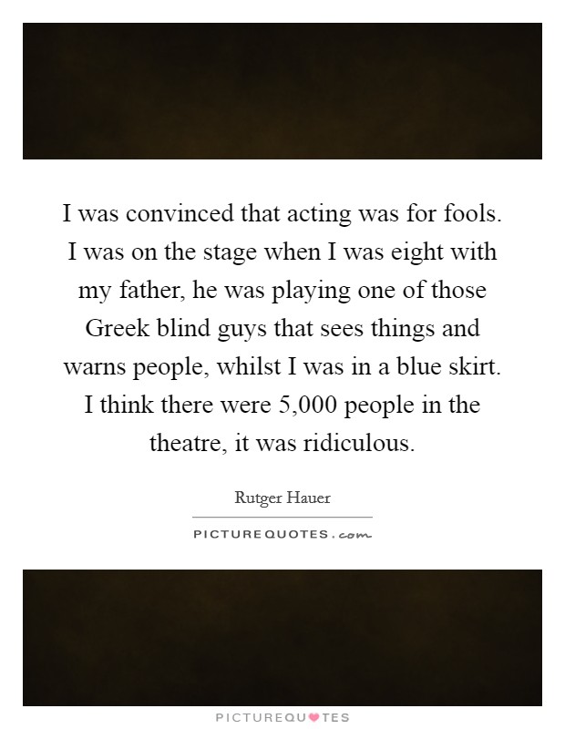I was convinced that acting was for fools. I was on the stage when I was eight with my father, he was playing one of those Greek blind guys that sees things and warns people, whilst I was in a blue skirt. I think there were 5,000 people in the theatre, it was ridiculous Picture Quote #1