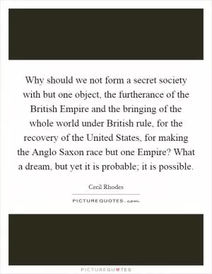Why should we not form a secret society with but one object, the furtherance of the British Empire and the bringing of the whole world under British rule, for the recovery of the United States, for making the Anglo Saxon race but one Empire? What a dream, but yet it is probable; it is possible Picture Quote #1