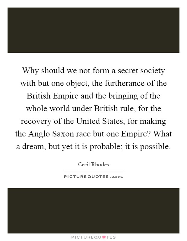 Why should we not form a secret society with but one object, the furtherance of the British Empire and the bringing of the whole world under British rule, for the recovery of the United States, for making the Anglo Saxon race but one Empire? What a dream, but yet it is probable; it is possible Picture Quote #1
