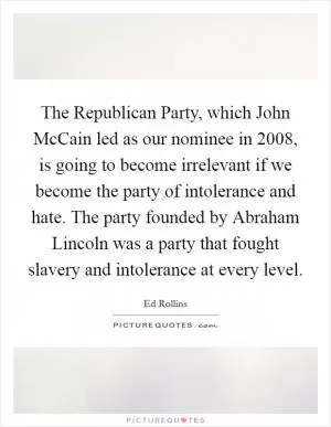The Republican Party, which John McCain led as our nominee in 2008, is going to become irrelevant if we become the party of intolerance and hate. The party founded by Abraham Lincoln was a party that fought slavery and intolerance at every level Picture Quote #1