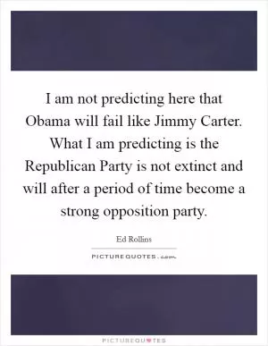 I am not predicting here that Obama will fail like Jimmy Carter. What I am predicting is the Republican Party is not extinct and will after a period of time become a strong opposition party Picture Quote #1