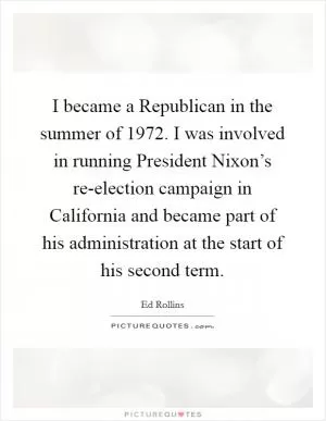 I became a Republican in the summer of 1972. I was involved in running President Nixon’s re-election campaign in California and became part of his administration at the start of his second term Picture Quote #1