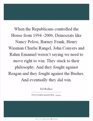 When the Republicans controlled the House from 1994 -2006, Democrats like Nancy Pelosi, Barney Frank, Henry Waxman Charlie Rangel, John Conyers and Rahm Emanuel weren’t saying we need to move right to win. They stuck to their philosophy. And they fought against Reagan and they fought against the Bushes. And eventually they did win Picture Quote #1