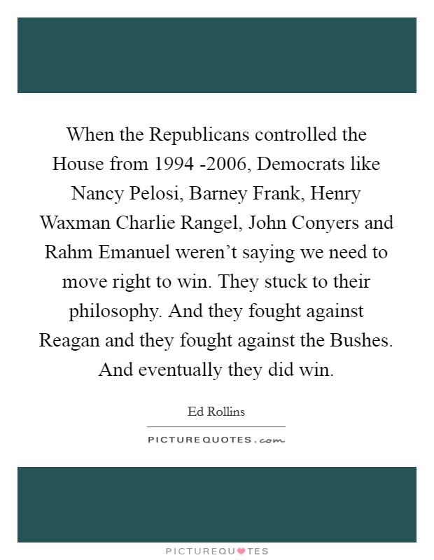 When the Republicans controlled the House from 1994 -2006, Democrats like Nancy Pelosi, Barney Frank, Henry Waxman Charlie Rangel, John Conyers and Rahm Emanuel weren't saying we need to move right to win. They stuck to their philosophy. And they fought against Reagan and they fought against the Bushes. And eventually they did win Picture Quote #1